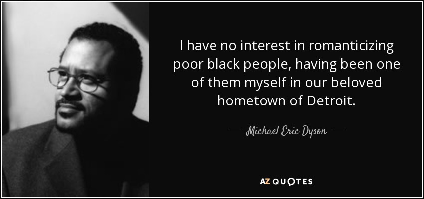 I have no interest in romanticizing poor black people, having been one of them myself in our beloved hometown of Detroit. - Michael Eric Dyson