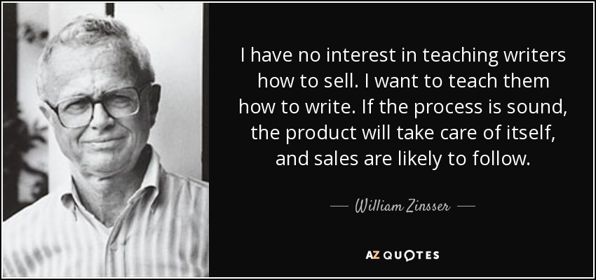 I have no interest in teaching writers how to sell. I want to teach them how to write. If the process is sound, the product will take care of itself, and sales are likely to follow. - William Zinsser