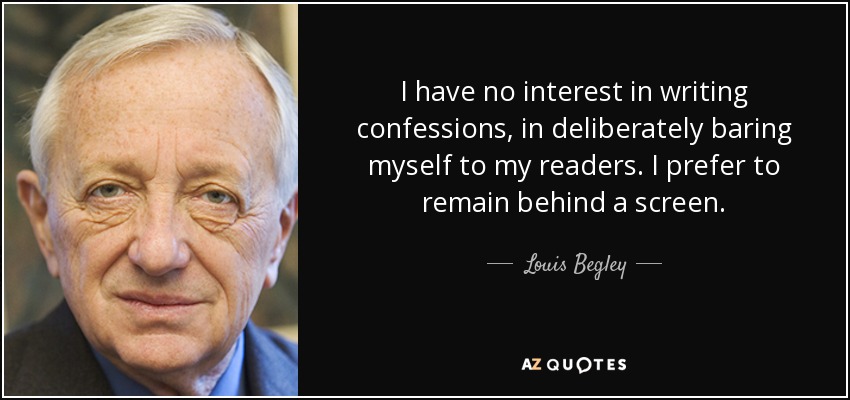 I have no interest in writing confessions, in deliberately baring myself to my readers. I prefer to remain behind a screen. - Louis Begley