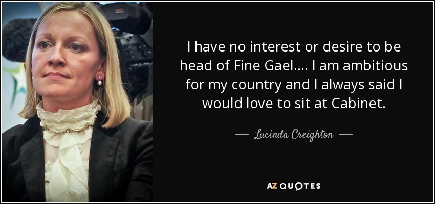 I have no interest or desire to be head of Fine Gael.... I am ambitious for my country and I always said I would love to sit at Cabinet. - Lucinda Creighton