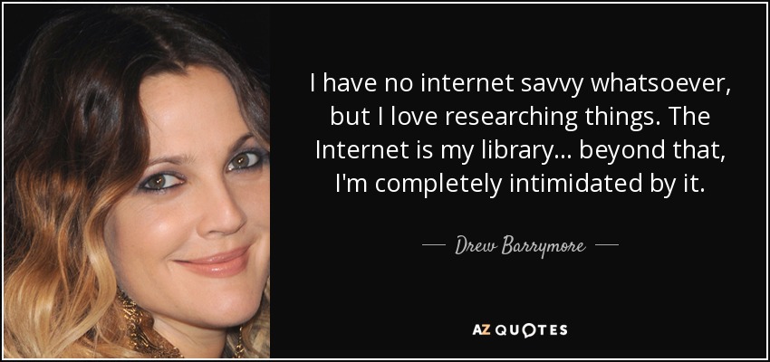 I have no internet savvy whatsoever, but I love researching things. The Internet is my library... beyond that, I'm completely intimidated by it. - Drew Barrymore