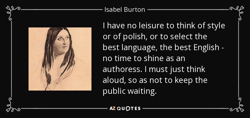 I have no leisure to think of style or of polish, or to select the best language, the best English - no time to shine as an authoress. I must just think aloud, so as not to keep the public waiting. - Isabel Burton