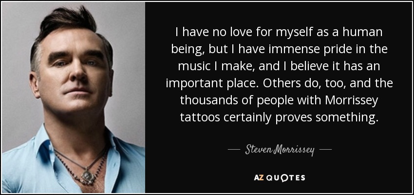 I have no love for myself as a human being, but I have immense pride in the music I make, and I believe it has an important place. Others do, too, and the thousands of people with Morrissey tattoos certainly proves something. - Steven Morrissey