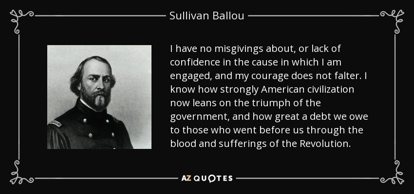 I have no misgivings about, or lack of confidence in the cause in which I am engaged, and my courage does not falter. I know how strongly American civilization now leans on the triumph of the government, and how great a debt we owe to those who went before us through the blood and sufferings of the Revolution. - Sullivan Ballou