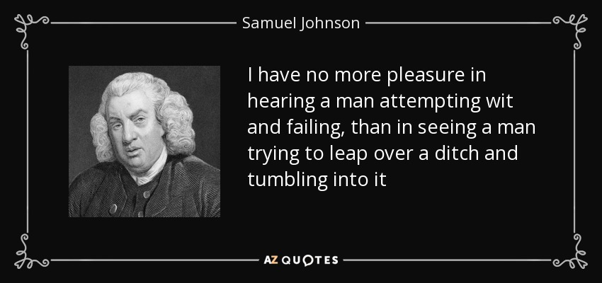I have no more pleasure in hearing a man attempting wit and failing, than in seeing a man trying to leap over a ditch and tumbling into it - Samuel Johnson