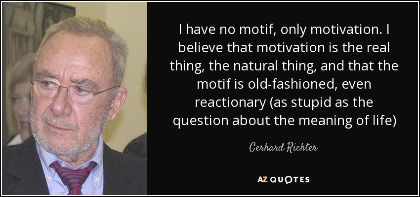 I have no motif, only motivation. I believe that motivation is the real thing, the natural thing, and that the motif is old-fashioned, even reactionary (as stupid as the question about the meaning of life) - Gerhard Richter
