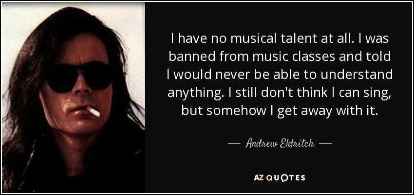 I have no musical talent at all. I was banned from music classes and told I would never be able to understand anything. I still don't think I can sing, but somehow I get away with it. - Andrew Eldritch