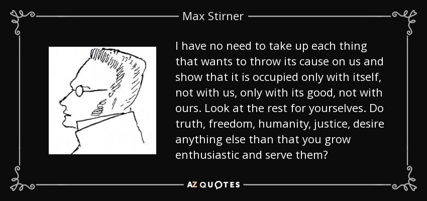 I have no need to take up each thing that wants to throw its cause on us and show that it is occupied only with itself, not with us, only with its good, not with ours. Look at the rest for yourselves. Do truth, freedom, humanity, justice, desire anything else than that you grow enthusiastic and serve them? - Max Stirner