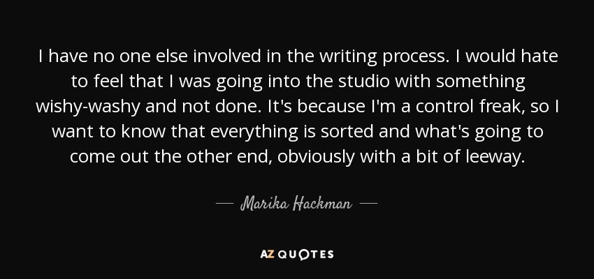 I have no one else involved in the writing process. I would hate to feel that I was going into the studio with something wishy-washy and not done. It's because I'm a control freak, so I want to know that everything is sorted and what's going to come out the other end, obviously with a bit of leeway. - Marika Hackman