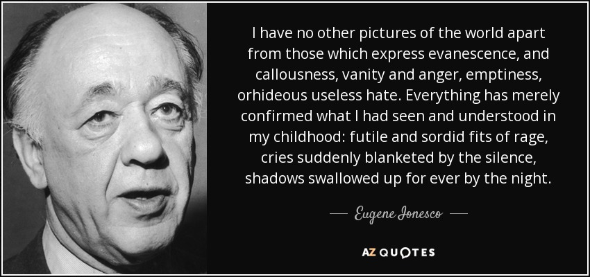 I have no other pictures of the world apart from those which express evanescence, and callousness, vanity and anger, emptiness, orhideous useless hate. Everything has merely confirmed what I had seen and understood in my childhood: futile and sordid fits of rage, cries suddenly blanketed by the silence, shadows swallowed up for ever by the night. - Eugene Ionesco