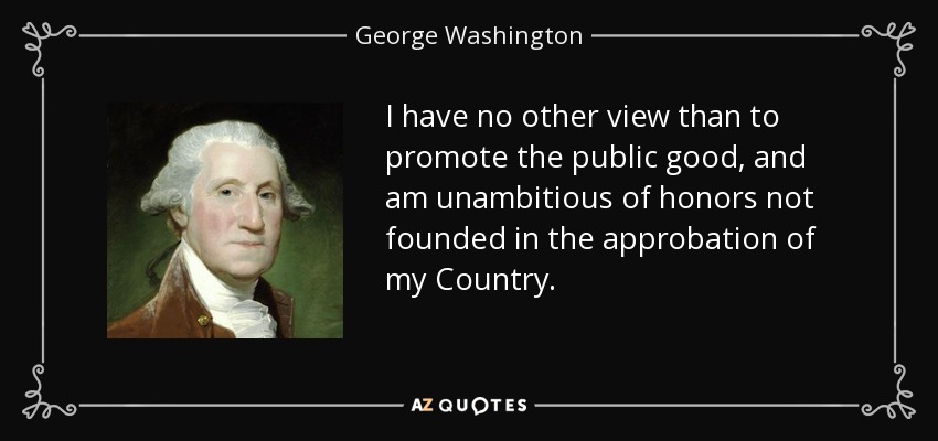 I have no other view than to promote the public good, and am unambitious of honors not founded in the approbation of my Country. - George Washington