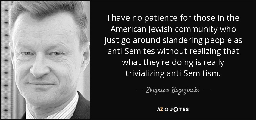 I have no patience for those in the American Jewish community who just go around slandering people as anti-Semites without realizing that what they're doing is really trivializing anti-Semitism. - Zbigniew Brzezinski