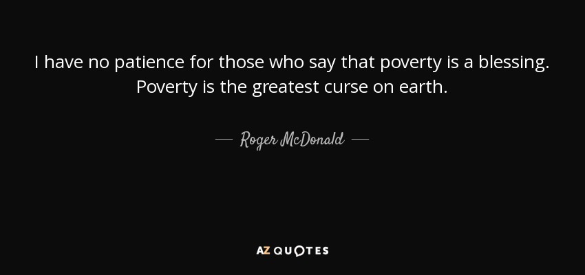 I have no patience for those who say that poverty is a blessing. Poverty is the greatest curse on earth. - Roger McDonald