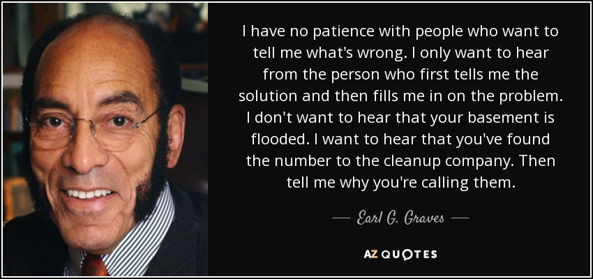 I have no patience with people who want to tell me what's wrong. I only want to hear from the person who first tells me the solution and then fills me in on the problem. I don't want to hear that your basement is flooded. I want to hear that you've found the number to the cleanup company. Then tell me why you're calling them. - Earl G. Graves, Sr.