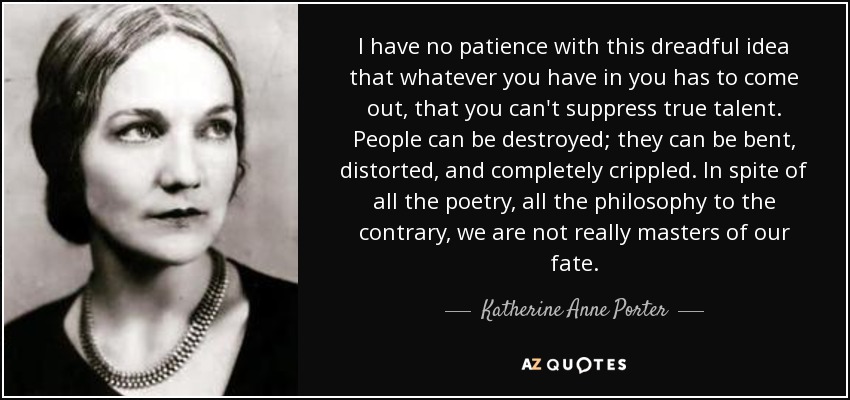 I have no patience with this dreadful idea that whatever you have in you has to come out, that you can't suppress true talent. People can be destroyed; they can be bent, distorted, and completely crippled. In spite of all the poetry, all the philosophy to the contrary, we are not really masters of our fate. - Katherine Anne Porter