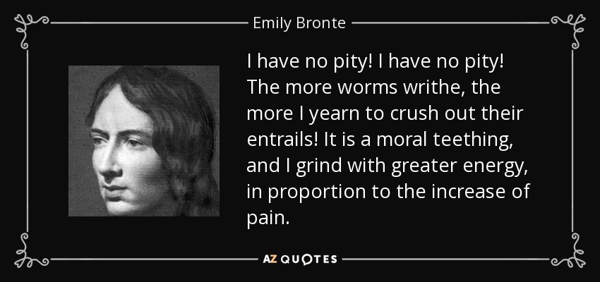 I have no pity! I have no pity! The more worms writhe, the more I yearn to crush out their entrails! It is a moral teething, and I grind with greater energy, in proportion to the increase of pain. - Emily Bronte