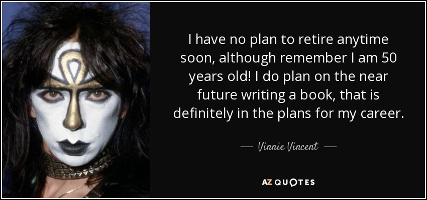 I have no plan to retire anytime soon, although remember I am 50 years old! I do plan on the near future writing a book, that is definitely in the plans for my career. - Vinnie Vincent