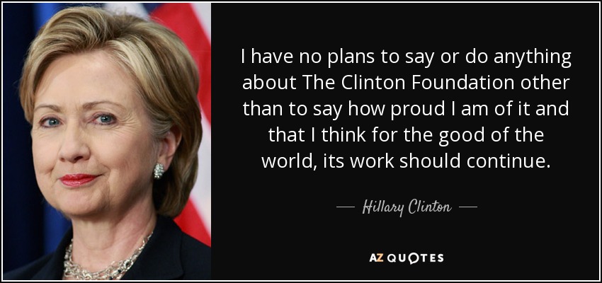 I have no plans to say or do anything about The Clinton Foundation other than to say how proud I am of it and that I think for the good of the world, its work should continue. - Hillary Clinton