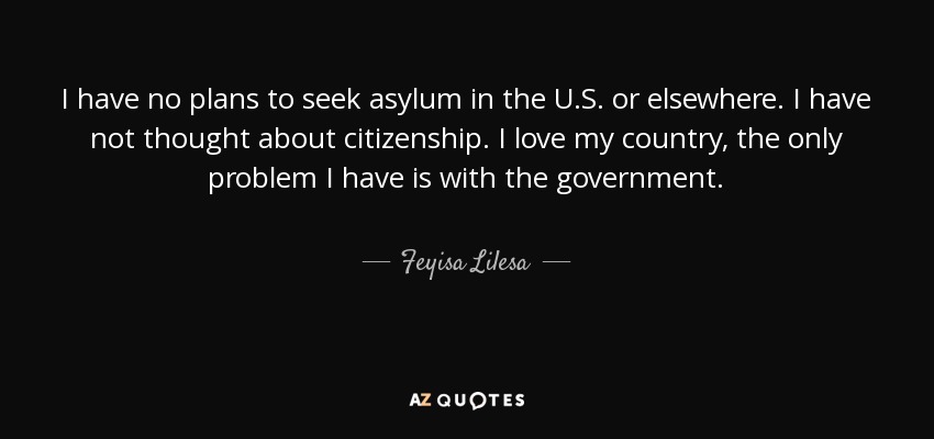 I have no plans to seek asylum in the U.S. or elsewhere. I have not thought about citizenship. I love my country, the only problem I have is with the government. - Feyisa Lilesa