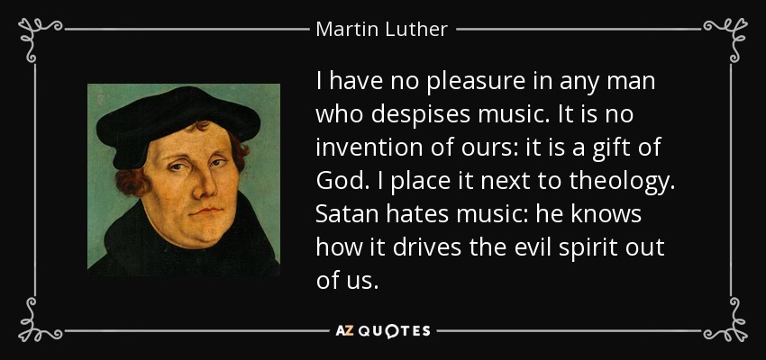 I have no pleasure in any man who despises music. It is no invention of ours: it is a gift of God. I place it next to theology. Satan hates music: he knows how it drives the evil spirit out of us. - Martin Luther
