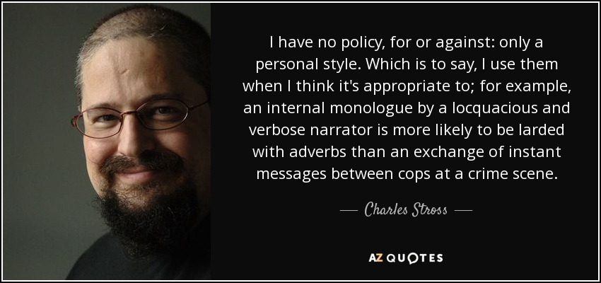 I have no policy, for or against: only a personal style. Which is to say, I use them when I think it's appropriate to; for example, an internal monologue by a locquacious and verbose narrator is more likely to be larded with adverbs than an exchange of instant messages between cops at a crime scene. - Charles Stross