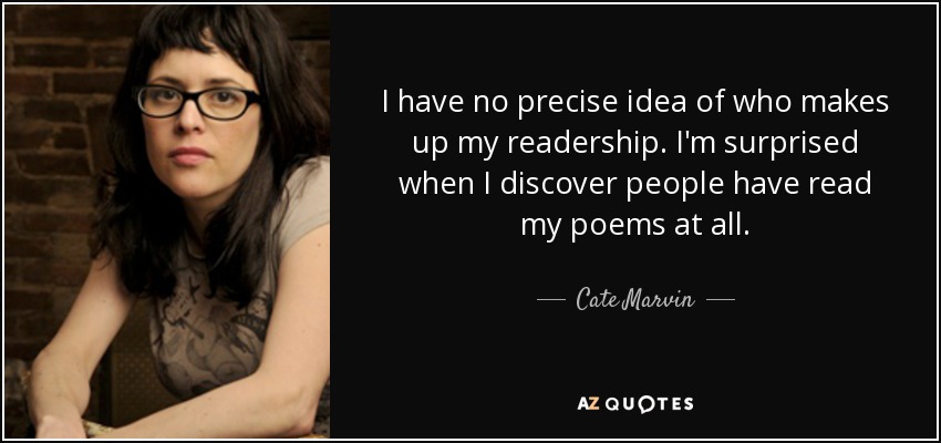 I have no precise idea of who makes up my readership. I'm surprised when I discover people have read my poems at all. - Cate Marvin