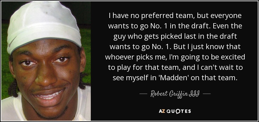 I have no preferred team, but everyone wants to go No. 1 in the draft. Even the guy who gets picked last in the draft wants to go No. 1. But I just know that whoever picks me, I'm going to be excited to play for that team, and I can't wait to see myself in 'Madden' on that team. - Robert Griffin III