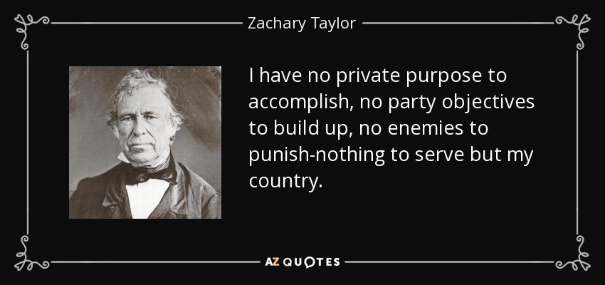I have no private purpose to accomplish, no party objectives to build up, no enemies to punish-nothing to serve but my country. - Zachary Taylor
