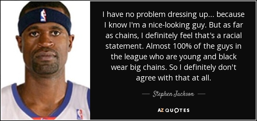 I have no problem dressing up . . . because I know I'm a nice-looking guy. But as far as chains, I definitely feel that's a racial statement. Almost 100% of the guys in the league who are young and black wear big chains. So I definitely don't agree with that at all. - Stephen Jackson