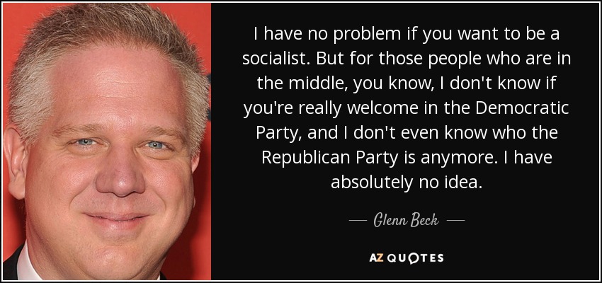 I have no problem if you want to be a socialist. But for those people who are in the middle, you know, I don't know if you're really welcome in the Democratic Party, and I don't even know who the Republican Party is anymore. I have absolutely no idea. - Glenn Beck