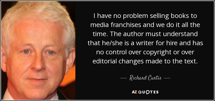 I have no problem selling books to media franchises and we do it all the time. The author must understand that he/she is a writer for hire and has no control over copyright or over editorial changes made to the text. - Richard Curtis