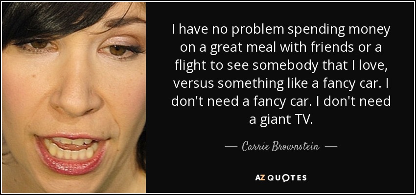 I have no problem spending money on a great meal with friends or a flight to see somebody that I love, versus something like a fancy car. I don't need a fancy car. I don't need a giant TV. - Carrie Brownstein