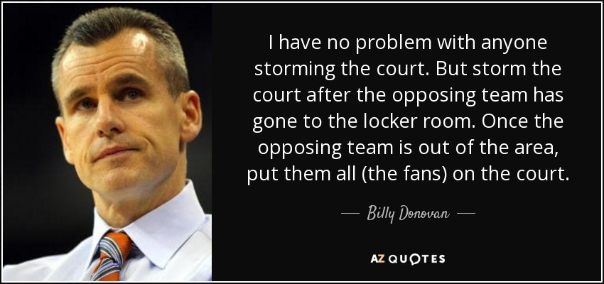 I have no problem with anyone storming the court. But storm the court after the opposing team has gone to the locker room. Once the opposing team is out of the area, put them all (the fans) on the court. - Billy Donovan