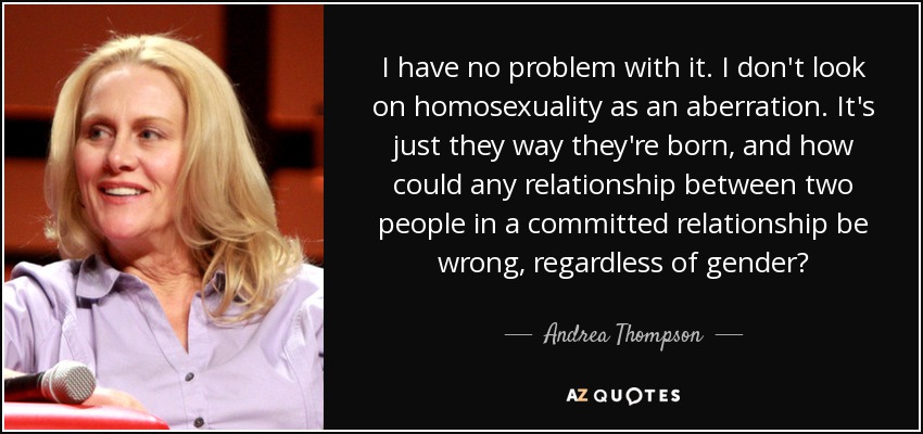 I have no problem with it. I don't look on homosexuality as an aberration. It's just they way they're born, and how could any relationship between two people in a committed relationship be wrong, regardless of gender? - Andrea Thompson