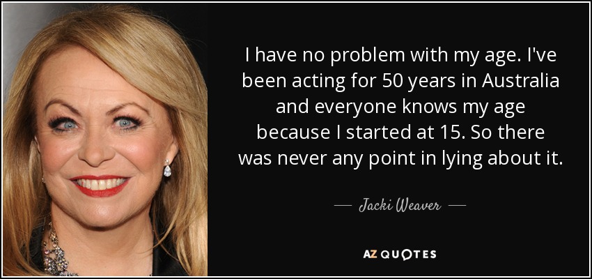I have no problem with my age. I've been acting for 50 years in Australia and everyone knows my age because I started at 15. So there was never any point in lying about it. - Jacki Weaver