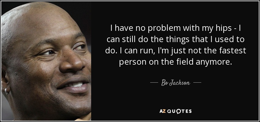 I have no problem with my hips - I can still do the things that I used to do. I can run, I'm just not the fastest person on the field anymore. - Bo Jackson