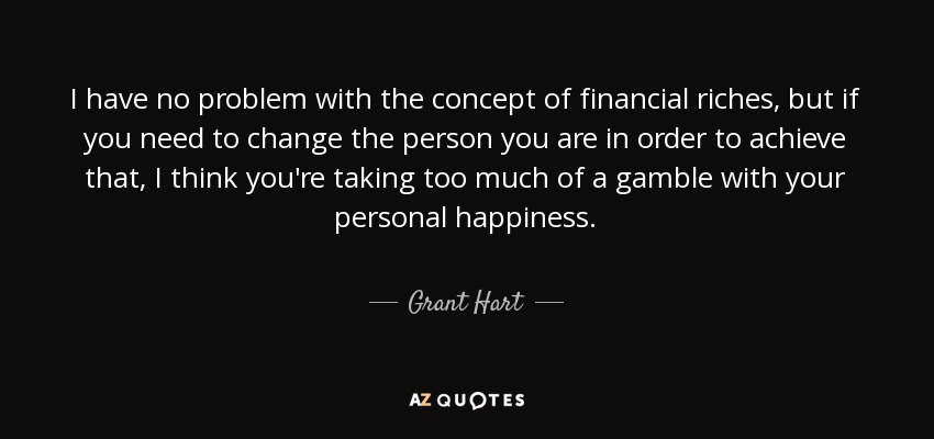 I have no problem with the concept of financial riches, but if you need to change the person you are in order to achieve that, I think you're taking too much of a gamble with your personal happiness. - Grant Hart