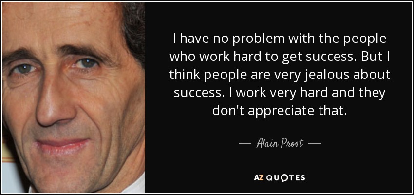 I have no problem with the people who work hard to get success. But I think people are very jealous about success. I work very hard and they don't appreciate that. - Alain Prost