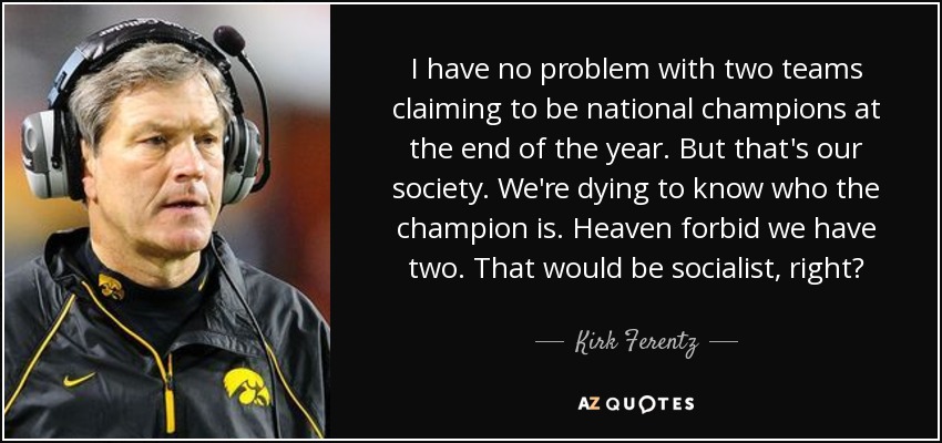 I have no problem with two teams claiming to be national champions at the end of the year. But that's our society. We're dying to know who the champion is. Heaven forbid we have two. That would be socialist, right? - Kirk Ferentz