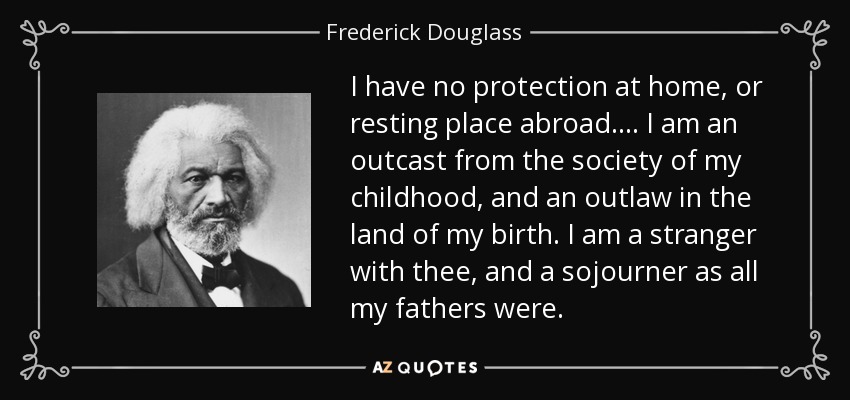 I have no protection at home, or resting place abroad. ... I am an outcast from the society of my childhood, and an outlaw in the land of my birth. I am a stranger with thee, and a sojourner as all my fathers were. - Frederick Douglass