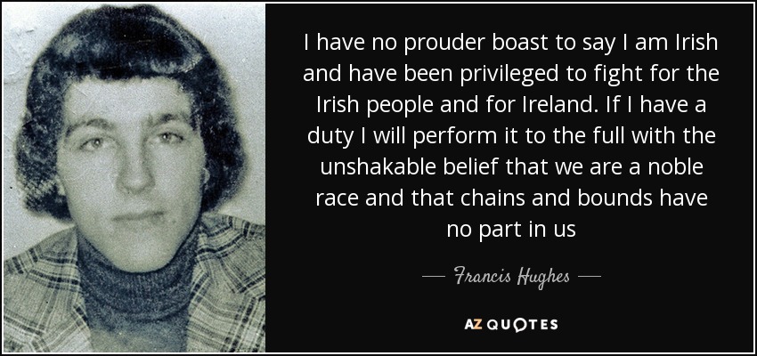 I have no prouder boast to say I am Irish and have been privileged to fight for the Irish people and for Ireland. If I have a duty I will perform it to the full with the unshakable belief that we are a noble race and that chains and bounds have no part in us - Francis Hughes