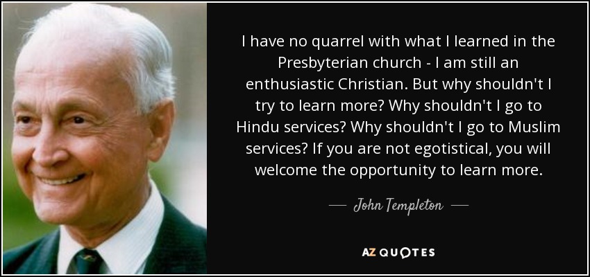 I have no quarrel with what I learned in the Presbyterian church - I am still an enthusiastic Christian. But why shouldn't I try to learn more? Why shouldn't I go to Hindu services? Why shouldn't I go to Muslim services? If you are not egotistical, you will welcome the opportunity to learn more. - John Templeton