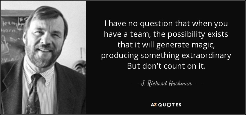 I have no question that when you have a team, the possibility exists that it will generate magic, producing something extraordinary But don't count on it. - J. Richard Hackman