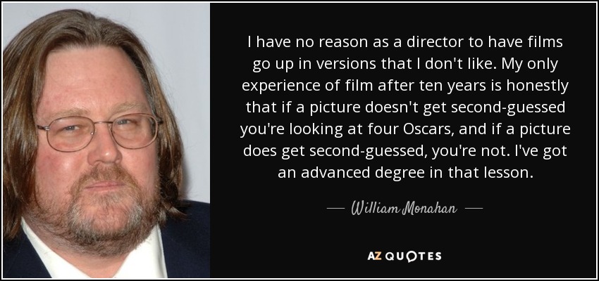 I have no reason as a director to have films go up in versions that I don't like. My only experience of film after ten years is honestly that if a picture doesn't get second-guessed you're looking at four Oscars, and if a picture does get second-guessed, you're not. I've got an advanced degree in that lesson. - William Monahan
