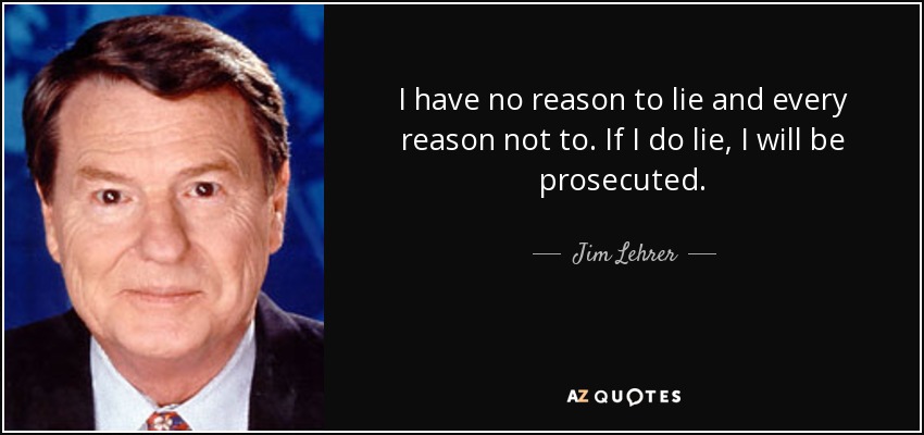 I have no reason to lie and every reason not to. If I do lie, I will be prosecuted. - Jim Lehrer