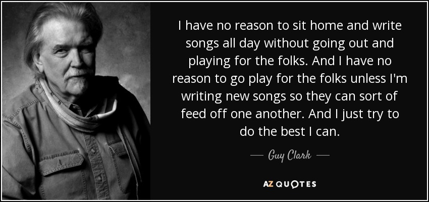 I have no reason to sit home and write songs all day without going out and playing for the folks. And I have no reason to go play for the folks unless I'm writing new songs so they can sort of feed off one another. And I just try to do the best I can. - Guy Clark