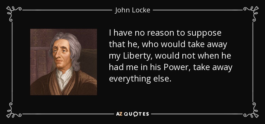 I have no reason to suppose that he, who would take away my Liberty, would not when he had me in his Power, take away everything else. - John Locke