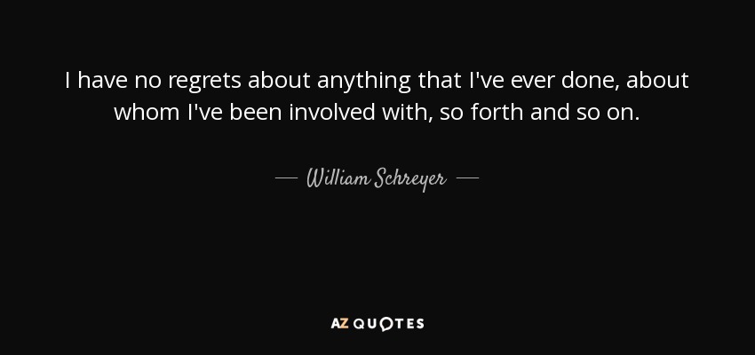 I have no regrets about anything that I've ever done, about whom I've been involved with, so forth and so on. - William Schreyer