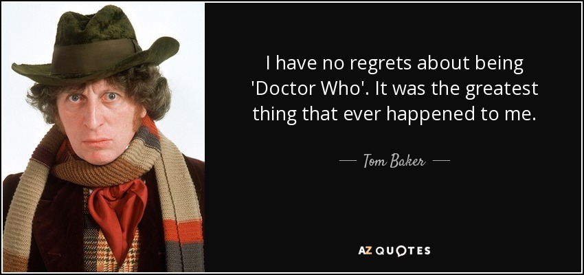 I have no regrets about being 'Doctor Who'. It was the greatest thing that ever happened to me. - Tom Baker