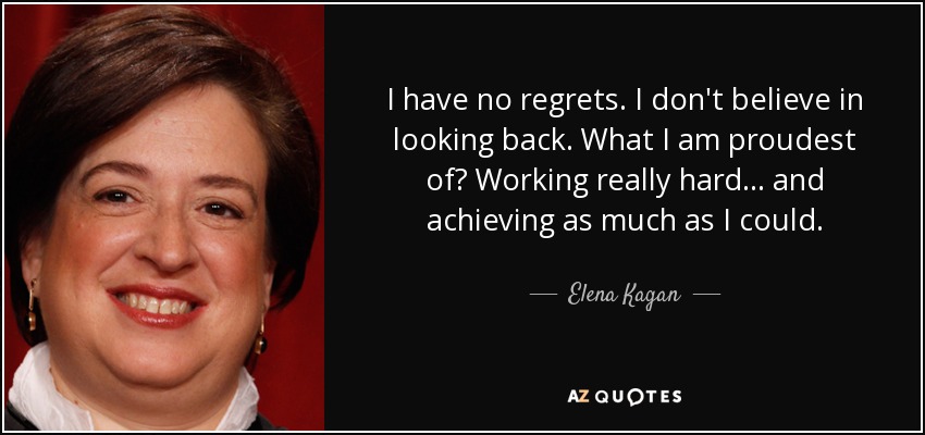 I have no regrets. I don't believe in looking back. What I am proudest of? Working really hard... and achieving as much as I could. - Elena Kagan